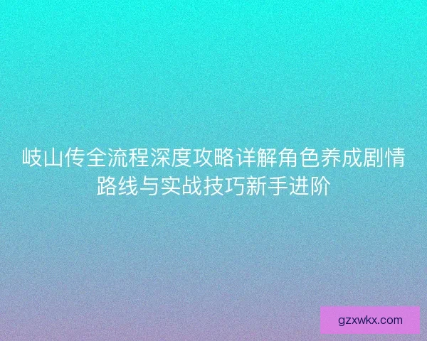 岐山传全流程深度攻略详解角色养成剧情路线与实战技巧新手进阶