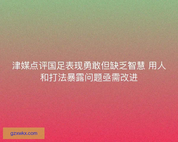 津媒点评国足表现勇敢但缺乏智慧 用人和打法暴露问题亟需改进