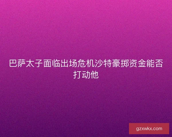 巴萨太子面临出场危机沙特豪掷资金能否打动他