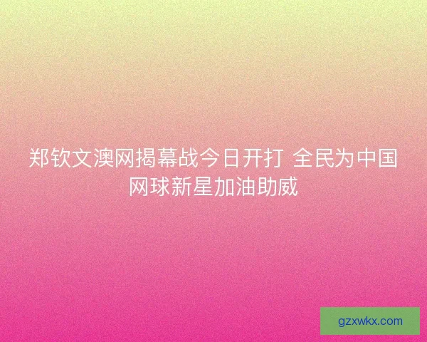 郑钦文澳网揭幕战今日开打 全民为中国网球新星加油助威