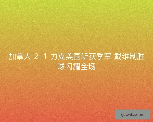 加拿大 2-1 力克美国斩获季军 戴维制胜球闪耀全场