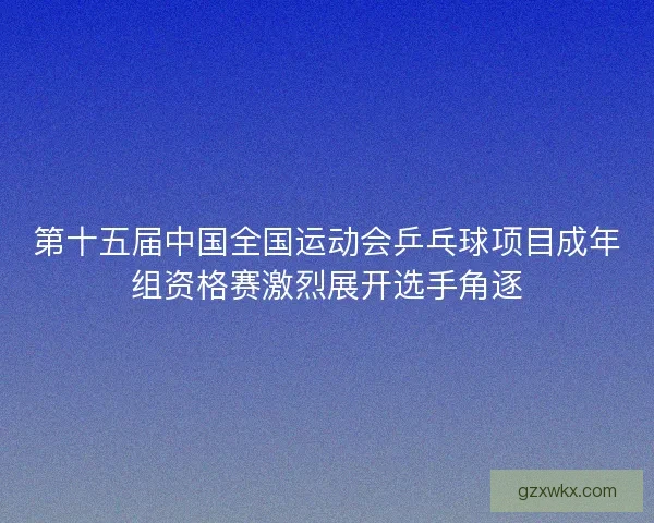 第十五届中国全国运动会乒乓球项目成年组资格赛激烈展开选手角逐